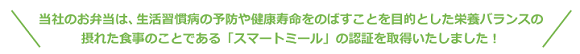 華一のお弁当は、生活習慣病の予防や健康寿命をのばすことを目的とした栄養バランスの摂れた食事のことである「スマートミール」の認証を取得いたしました!