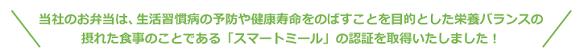 華一のお弁当は、生活習慣病の予防や健康寿命をのばすことを目的とした栄養バランスの摂れた食事のことである「スマートミール」の認証を取得いたしました！